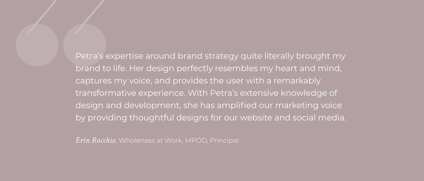 quote: Petra's expertise around brand strategy quite literally brought my brand to life. Her design perfectly resembles my heart and mind, captures my voice, and provides the user with a remarkably transformative experience. With Petra’s extensive knowledge of design and development, she has amplified our marketing voice by providing thoughtful designs for our website and social media. Erin Rocchio, Wholeness at Work, MPOD, Principal