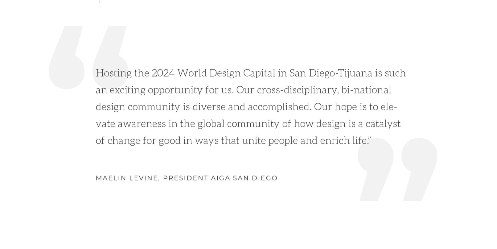 Quote by MaeLin Levine: Hosting the 2024 World Design Capital in San Diego-Tijuana is such an exciting opportunity for us. Our cross-disciplinary, bi-national design community is diverse and accomplished. Our hope is to elevate awareness in the global community of how design is a catalyst of change for good in ways that unite people and enrich life.