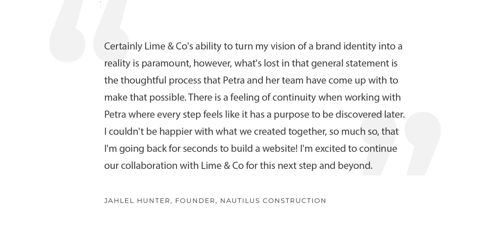 Quote by Jahlel Hunter, founder of Nautilus Construction: Certainly Lime & Co's ability to turn my vision of a brand identity into a reality is paramount, however, what's lost in that general statement is the thoughtful process that Petra and her team have come up with to make that possible. There is a feeling of continuity when working with Petra where every step feels like it has a purpose to be discovered later. I couldn't be happier with what we created together, so much so, that I'm going back for seconds to build a website! I'm excited to continue our collaboration with Lime & Co for this next step and beyond.